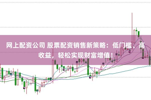 网上配资公司 股票配资销售新策略：低门槛、高收益，轻松实现财富增值！