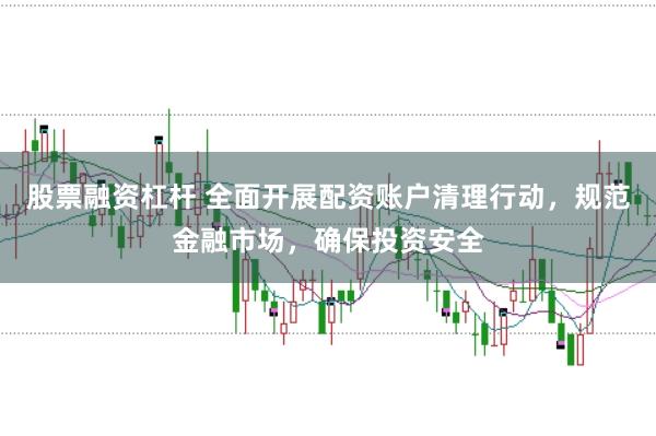 股票融资杠杆 全面开展配资账户清理行动，规范金融市场，确保投资安全