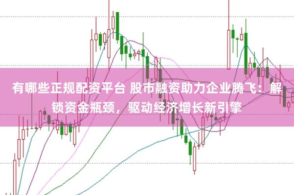 有哪些正规配资平台 股市融资助力企业腾飞：解锁资金瓶颈，驱动经济增长新引擎