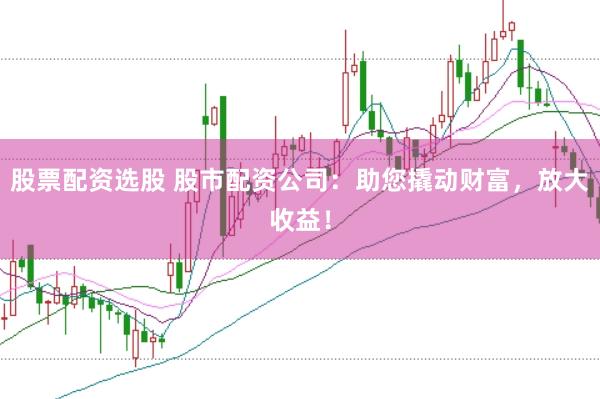 股票配资选股 股市配资公司：助您撬动财富，放大收益！
