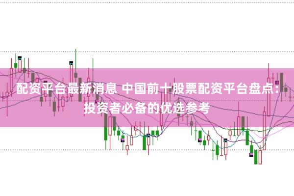 配资平台最新消息 中国前十股票配资平台盘点：投资者必备的优选参考