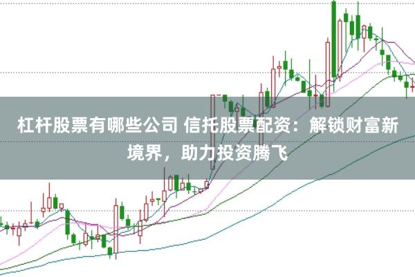 杠杆股票有哪些公司 信托股票配资：解锁财富新境界，助力投资腾飞