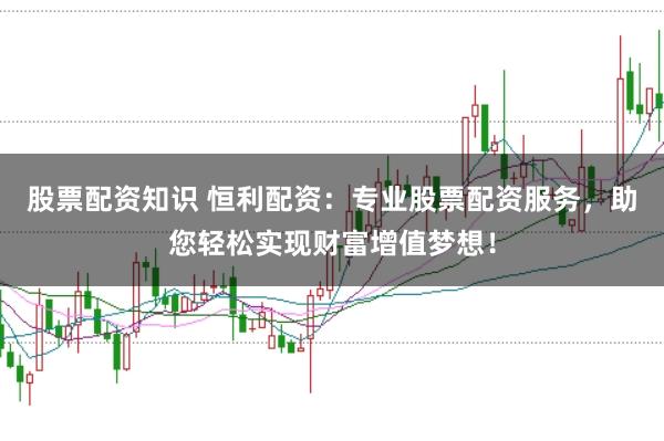股票配资知识 恒利配资：专业股票配资服务，助您轻松实现财富增值梦想！