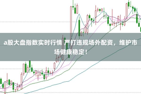 a股大盘指数实时行情 严打违规场外配资，维护市场健康稳定！