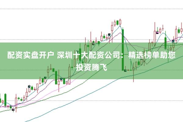 配资实盘开户 深圳十大配资公司：精选榜单助您投资腾飞