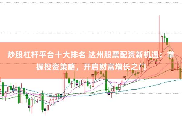 炒股杠杆平台十大排名 达州股票配资新机遇：掌握投资策略，开启财富增长之门