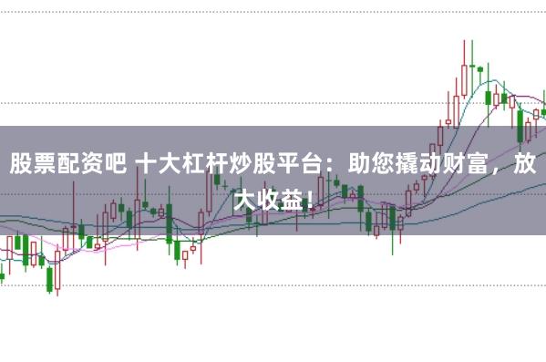 股票配资吧 十大杠杆炒股平台：助您撬动财富，放大收益！