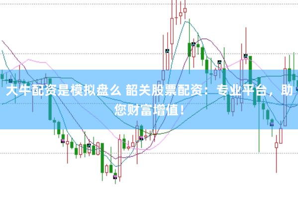 大牛配资是模拟盘么 韶关股票配资：专业平台，助您财富增值！