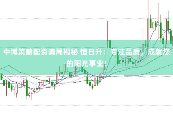 中博策略配资骗局揭秘 恒日升：专注品质，成就您的阳光事业！