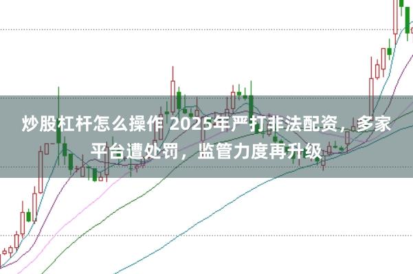 炒股杠杆怎么操作 2025年严打非法配资，多家平台遭处罚，监管力度再升级