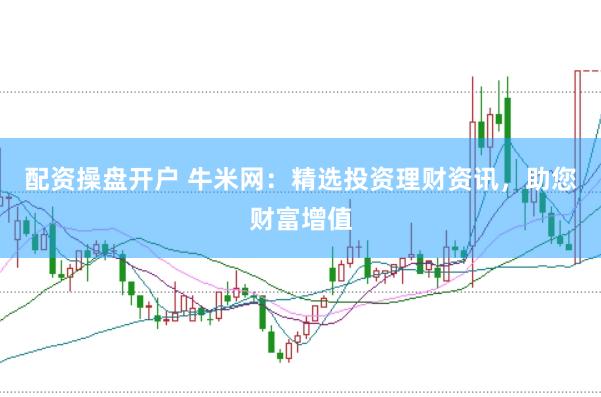 配资操盘开户 牛米网：精选投资理财资讯，助您财富增值