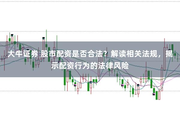 大牛证券 股市配资是否合法？解读相关法规，揭示配资行为的法律风险