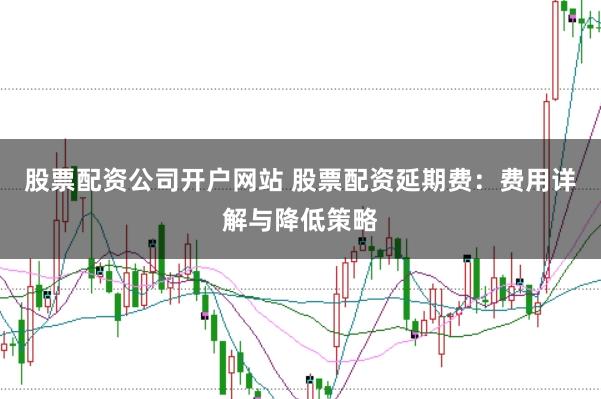 股票配资公司开户网站 股票配资延期费：费用详解与降低策略