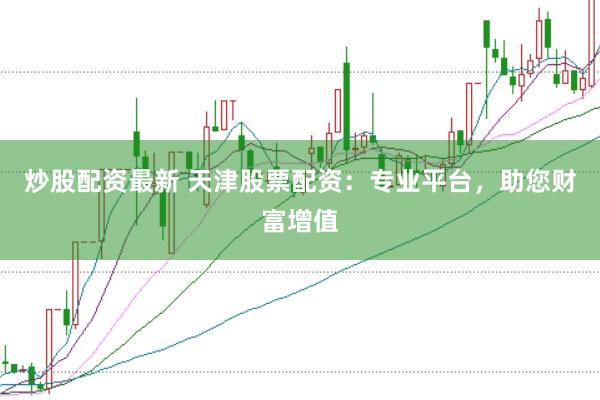 炒股配资最新 天津股票配资：专业平台，助您财富增值