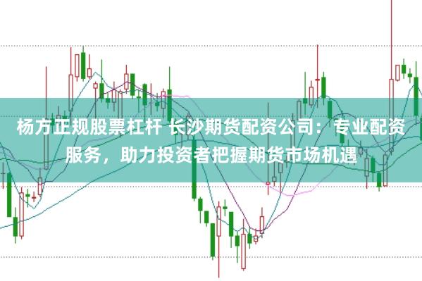 杨方正规股票杠杆 长沙期货配资公司：专业配资服务，助力投资者把握期货市场机遇