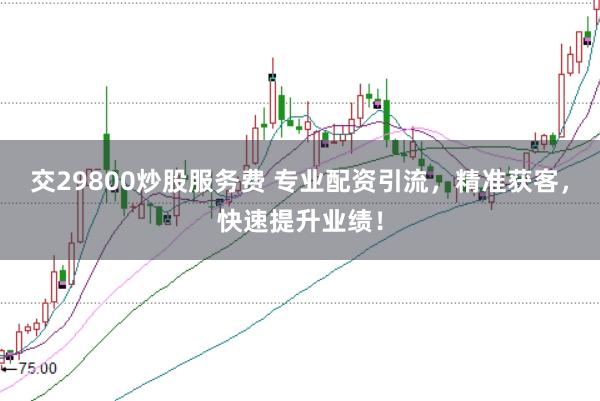 交29800炒股服务费 专业配资引流，精准获客，快速提升业绩！