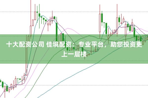 十大配资公司 佳境配资：专业平台，助您投资更上一层楼