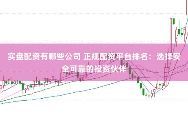 实盘配资有哪些公司 正规配资平台排名:选择安全可靠的投资伙伴