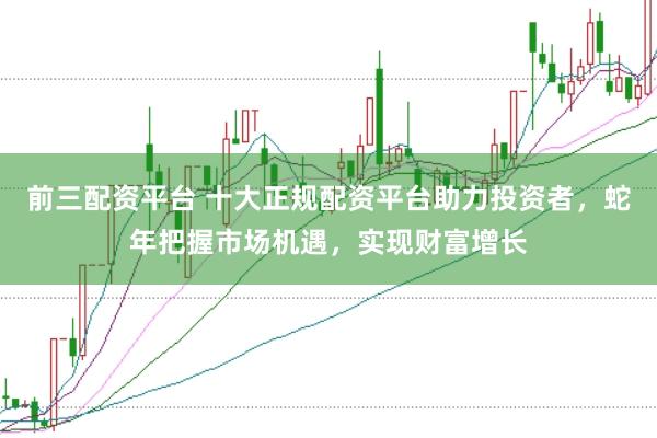 前三配资平台 十大正规配资平台助力投资者,蛇年把握市场机遇,实现财富增长