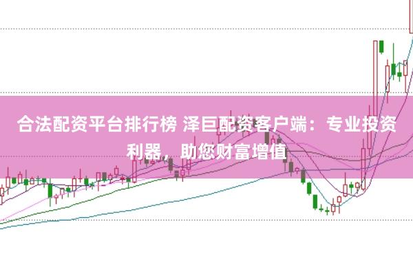 合法配资平台排行榜 泽巨配资客户端：专业投资利器，助您财富增值