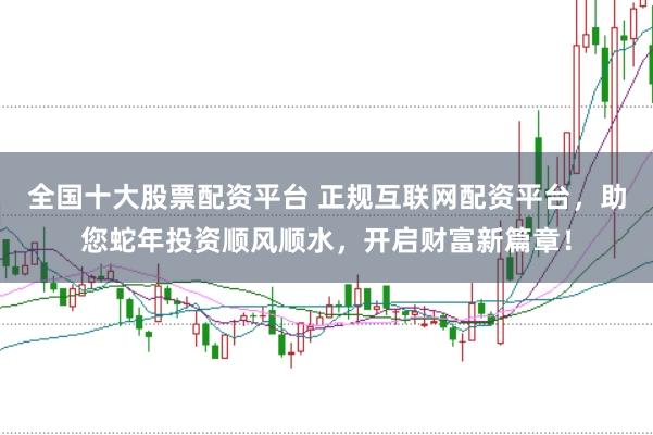 全国十大股票配资平台 正规互联网配资平台,助您蛇年投资顺风顺水,开启财富新篇章!