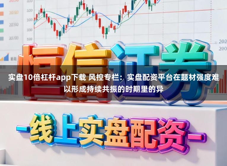 实盘10倍杠杆app下载 风控专栏：实盘配资平台在题材强度难以形成持续共振的时期里的异