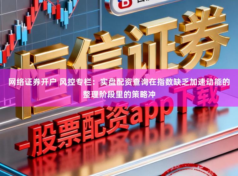 网络证券开户 风控专栏：实盘配资查询在指数缺乏加速动能的整理阶段里的策略冲