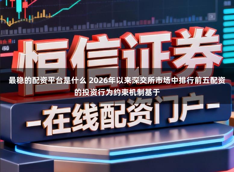 最稳的配资平台是什么 2026年以来深交所市场中排行前五配资的投资行为约束机制基于