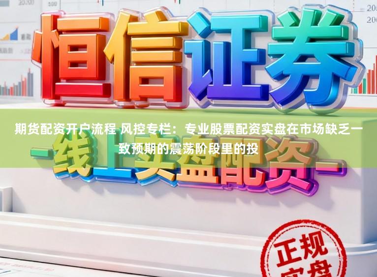 期货配资开户流程 风控专栏：专业股票配资实盘在市场缺乏一致预期的震荡阶段里的投