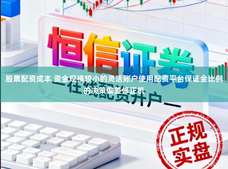 股票配资成本 资金规模较小的灵活账户使用配资平台保证金比例的决策偏差修正机