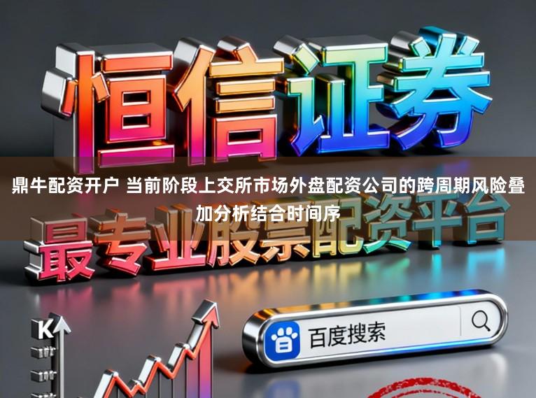 鼎牛配资开户 当前阶段上交所市场外盘配资公司的跨周期风险叠加分析结合时间序