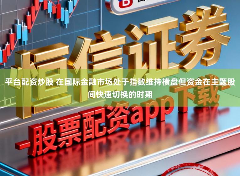 平台配资炒股 在国际金融市场处于指数维持横盘但资金在主题股间快速切换的时期