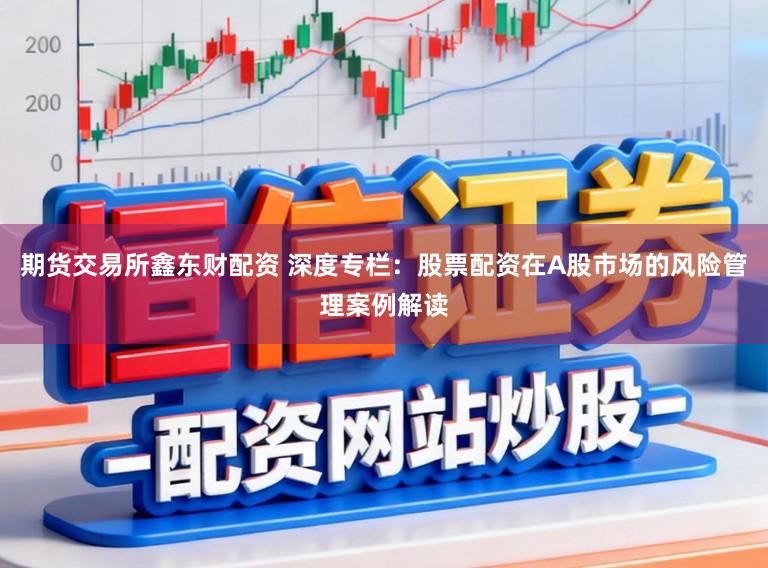 期货交易所鑫东财配资 深度专栏:股票配资在A股市场的风险管理案例解读