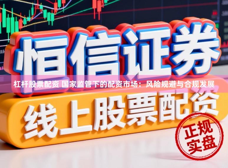 杠杆股票配资 国家监管下的配资市场：风险规避与合规发展